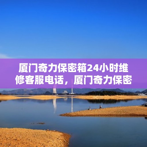 厦门奇力保密箱24小时维修客服电话，厦门奇力保密箱全天候专业维修服务热线电话