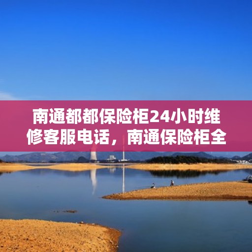 南通都都保险柜24小时维修客服电话，南通保险柜全天候维修服务热线，专业快速响应！
