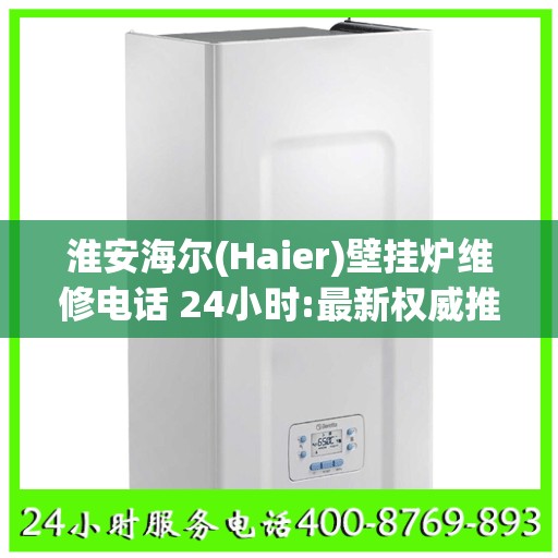 淮安海尔(Haier)壁挂炉维修电话 24小时:最新权威推荐