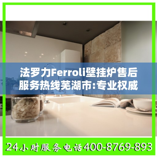 法罗力Ferroli壁挂炉售后服务热线芜湖市:专业权威指南