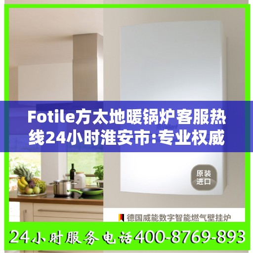 Fotile方太地暖锅炉客服热线24小时淮安市:专业权威指南