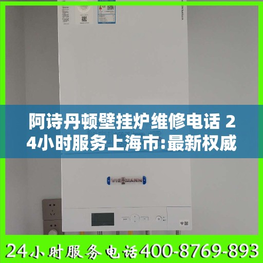 阿诗丹顿壁挂炉维修电话 24小时服务上海市:最新权威推荐