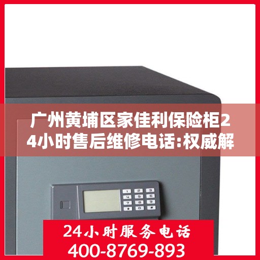 广州黄埔区家佳利保险柜24小时售后维修电话:权威解读