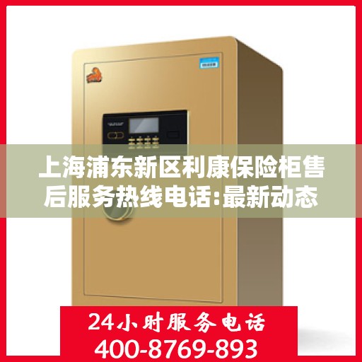 上海浦东新区利康保险柜售后服务热线电话:最新动态