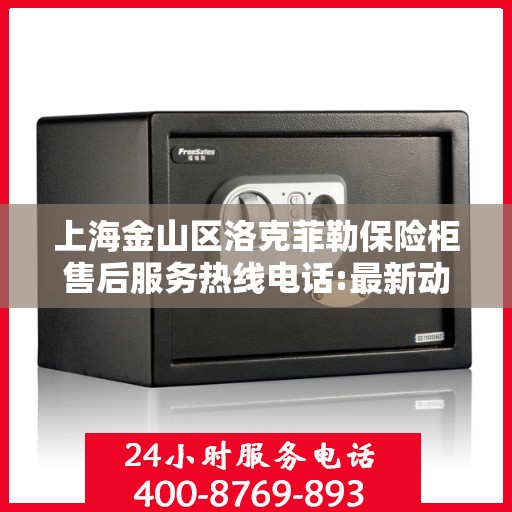 上海金山区洛克菲勒保险柜售后服务热线电话:最新动态