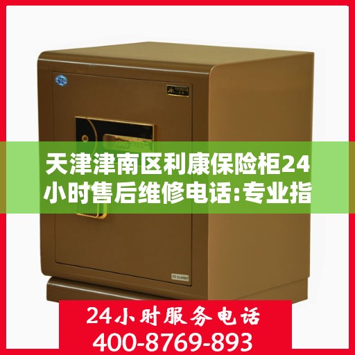 天津津南区利康保险柜24小时售后维修电话:专业指南最新攻略