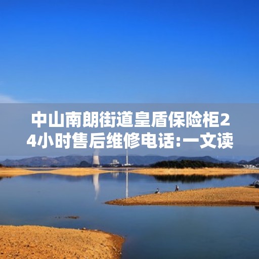 中山南朗街道皇盾保险柜24小时售后维修电话:一文读懂