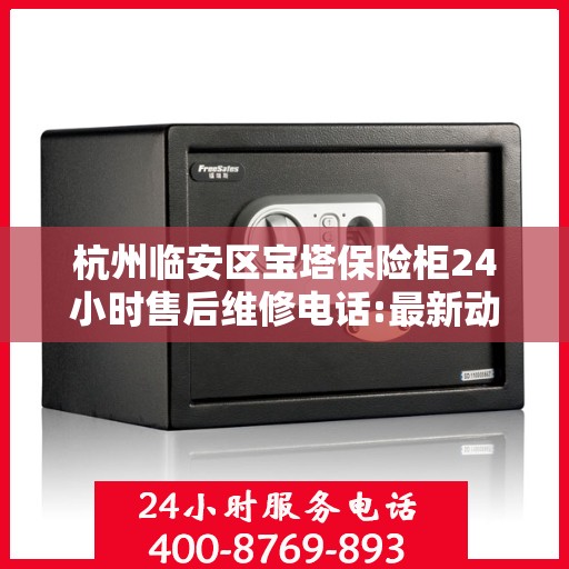 杭州临安区宝塔保险柜24小时售后维修电话:最新动态