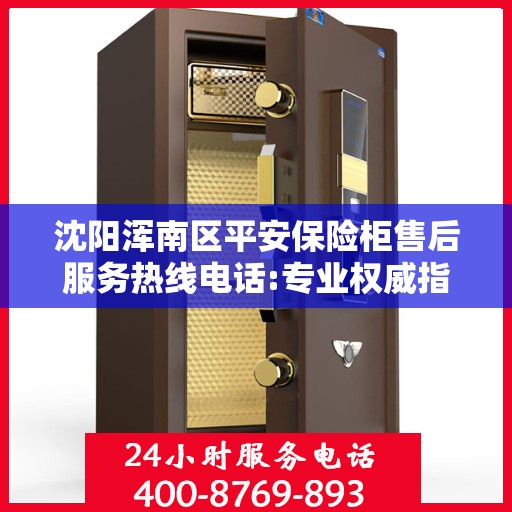 沈阳浑南区平安保险柜售后服务热线电话:专业权威指南
