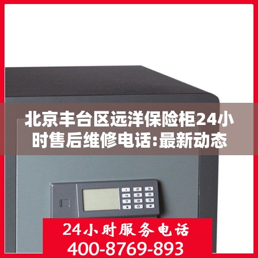 北京丰台区远洋保险柜24小时售后维修电话:最新动态