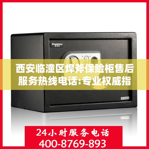 西安临潼区焊斧保险柜售后服务热线电话:专业权威指南