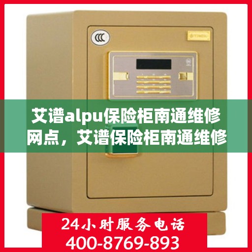艾谱alpu保险柜南通维修网点，艾谱保险柜南通维修中心专业服务开启，专业团队保障您的安全